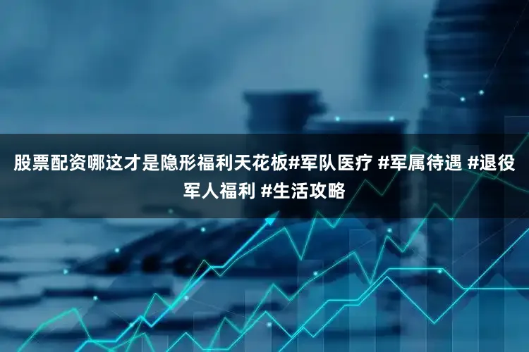 股票配资哪这才是隐形福利天花板#军队医疗 #军属待遇 #退役军人福利 #生活攻略