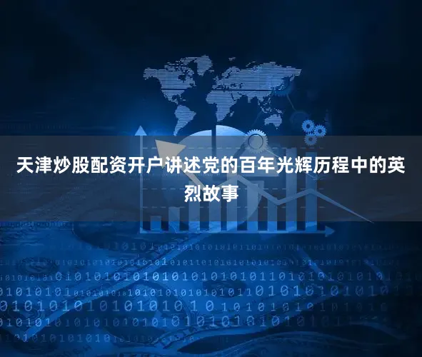 天津炒股配资开户讲述党的百年光辉历程中的英烈故事
