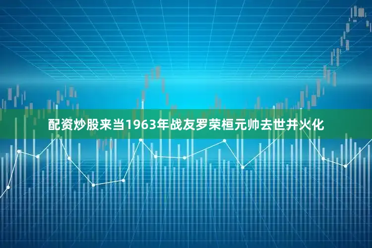 配资炒股来当1963年战友罗荣桓元帅去世并火化
