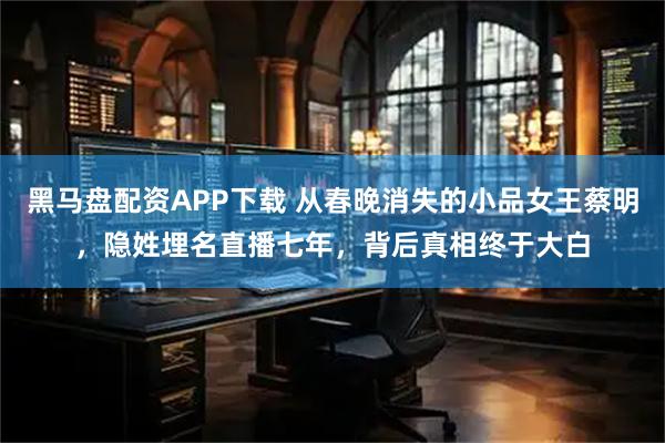 黑马盘配资APP下载 从春晚消失的小品女王蔡明，隐姓埋名直播七年，背后真相终于大白