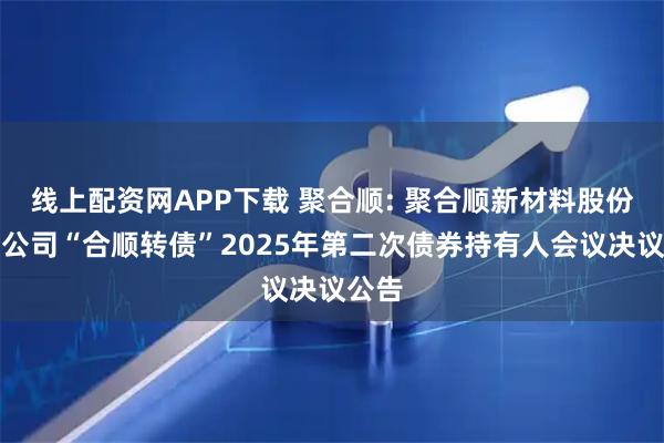 线上配资网APP下载 聚合顺: 聚合顺新材料股份有限公司“合顺转债”2025年第二次债券持有人会议决议公告