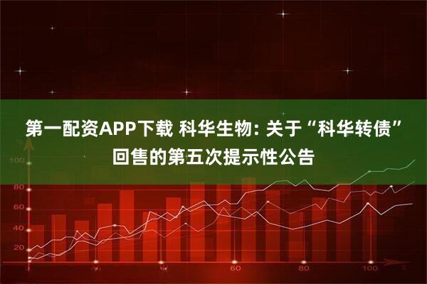第一配资APP下载 科华生物: 关于“科华转债”回售的第五次提示性公告