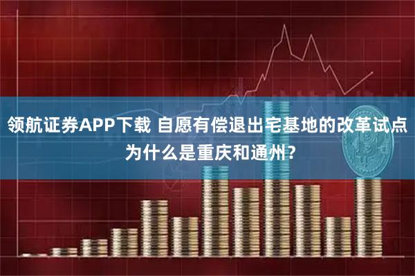 领航证券APP下载 自愿有偿退出宅基地的改革试点 为什么是重庆和通州？