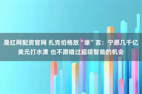 晟红网配资官网 扎克伯格放“壕”言：宁愿几千亿美元打水漂 也不愿错过超级智能的机会