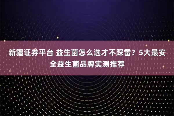 新疆证券平台 益生菌怎么选才不踩雷？5大最安全益生菌品牌实测推荐