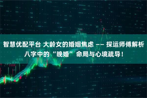 智慧优配平台 大龄女的婚姻焦虑 —— 探运师傅解析八字中的 “晚婚” 命局与心境疏导！
