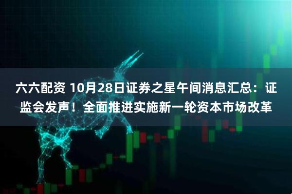 六六配资 10月28日证券之星午间消息汇总：证监会发声！全面推进实施新一轮资本市场改革