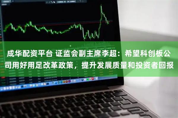 成华配资平台 证监会副主席李超：希望科创板公司用好用足改革政策，提升发展质量和投资者回报