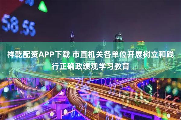 祥乾配资APP下载 市直机关各单位开展树立和践行正确政绩观学习教育