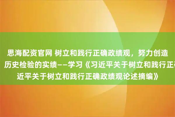 思海配资官网 树立和践行正确政绩观，努力创造经得起实践、人民、历史检验的实绩——学习《习近平关于树立和践行正确政绩观论述摘编》