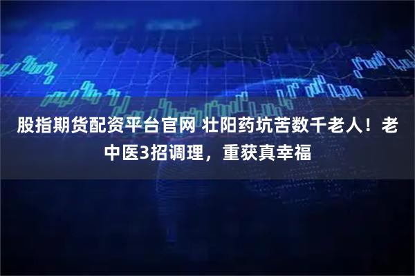 股指期货配资平台官网 壮阳药坑苦数千老人！老中医3招调理，重获真幸福