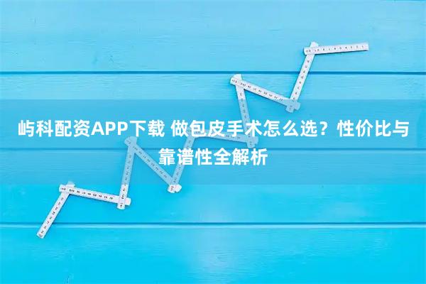 屿科配资APP下载 做包皮手术怎么选？性价比与靠谱性全解析