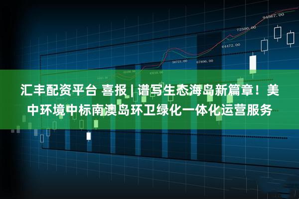 汇丰配资平台 喜报 | 谱写生态海岛新篇章！美中环境中标南澳岛环卫绿化一体化运营服务