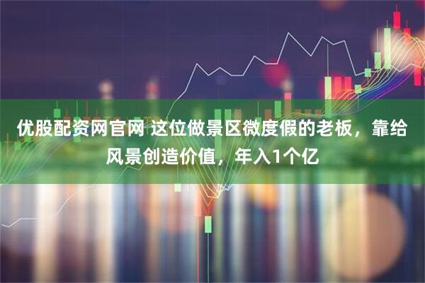 优股配资网官网 这位做景区微度假的老板，靠给风景创造价值，年入1个亿