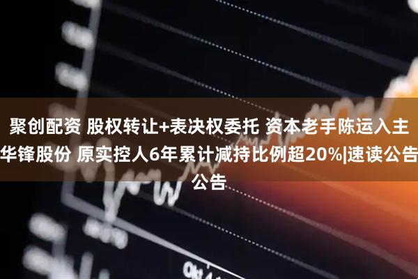 聚创配资 股权转让+表决权委托 资本老手陈运入主华锋股份 原实控人6年累计减持比例超20%|速读公告