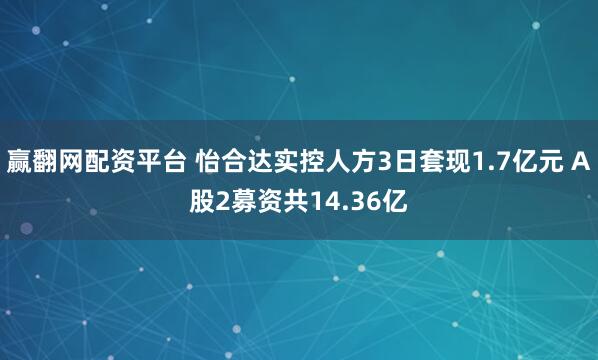 赢翻网配资平台 怡合达实控人方3日套现1.7亿元 A股2募资共14.36亿