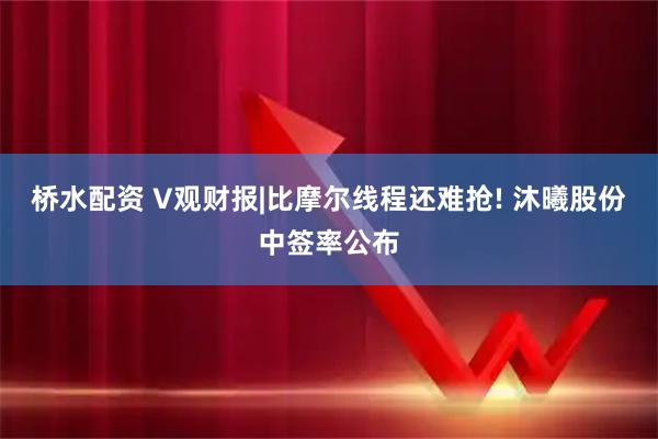 桥水配资 V观财报|比摩尔线程还难抢! 沐曦股份中签率公布