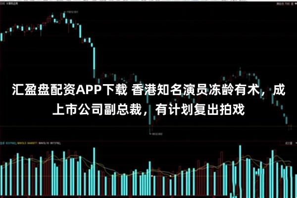 汇盈盘配资APP下载 香港知名演员冻龄有术，成上市公司副总裁，有计划复出拍戏