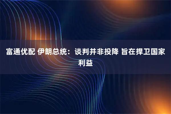 富通优配 伊朗总统：谈判并非投降 旨在捍卫国家利益