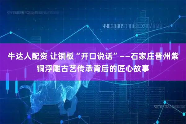 牛达人配资 让铜板“开口说话”——石家庄晋州紫铜浮雕古艺传承背后的匠心故事