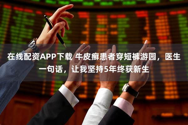 在线配资APP下载 牛皮癣患者穿短裤游园，医生一句话，让我坚持5年终获新生