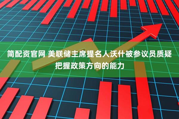 简配资官网 美联储主席提名人沃什被参议员质疑把握政策方向的能力