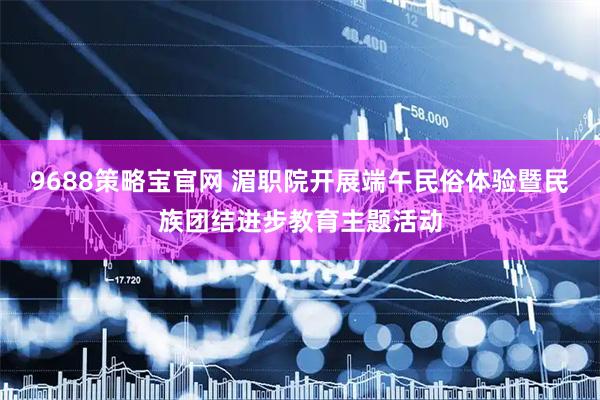 9688策略宝官网 湄职院开展端午民俗体验暨民族团结进步教育主题活动