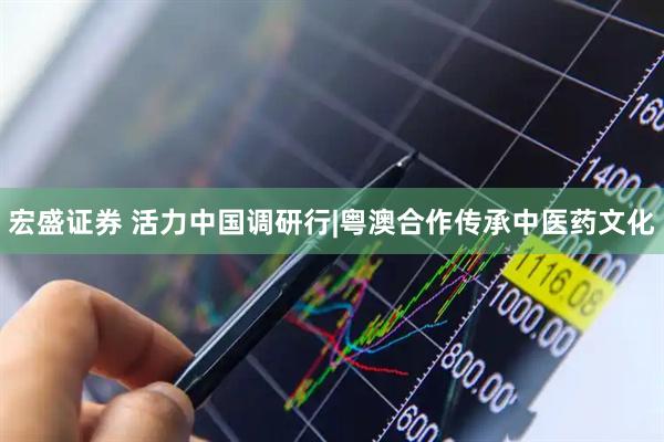 宏盛证券 活力中国调研行|粤澳合作传承中医药文化