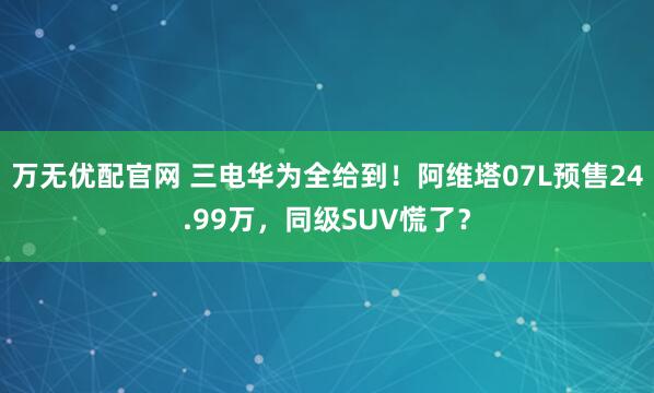 万无优配官网 三电华为全给到！阿维塔07L预售24.99万，同级SUV慌了？