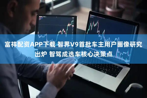 富祥配资APP下载 智界V9首批车主用户画像研究出炉 智驾成选车核心决策点