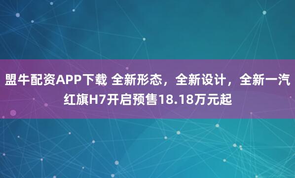 盟牛配资APP下载 全新形态，全新设计，全新一汽红旗H7开启预售18.18万元起
