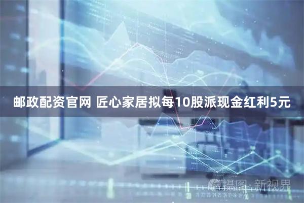 邮政配资官网 匠心家居拟每10股派现金红利5元