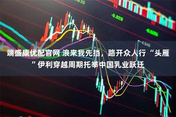 端盛康优配官网 浪来我先挡，路开众人行 “头雁”伊利穿越周期托举中国乳业跃迁