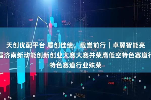 天创优配平台 屡创佳绩，载誉前行｜卓翼智能亮相第九届济南新动能创新创业大赛大赛并荣膺低空特色赛道行业殊荣